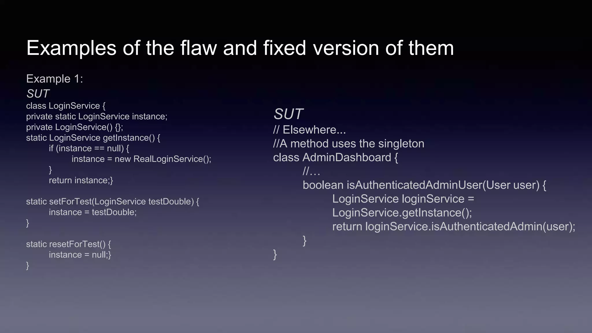 Examples of the flaw and fixed version of them
Example 1:
SUT
class LoginService {
private static LoginService instance;
private LoginService() {};
static LoginService getInstance() {
if (instance == null) {
instance = new RealLoginService();
}
return instance;}
static setForTest(LoginService testDouble) {
instance = testDouble;
}
static resetForTest() {
instance = null;}
}
SUT
// Elsewhere...
//A method uses the singleton
class AdminDashboard {
//…
boolean isAuthenticatedAdminUser(User user) {
LoginService loginService =
LoginService.getInstance();
return loginService.isAuthenticatedAdmin(user);
}
}
 