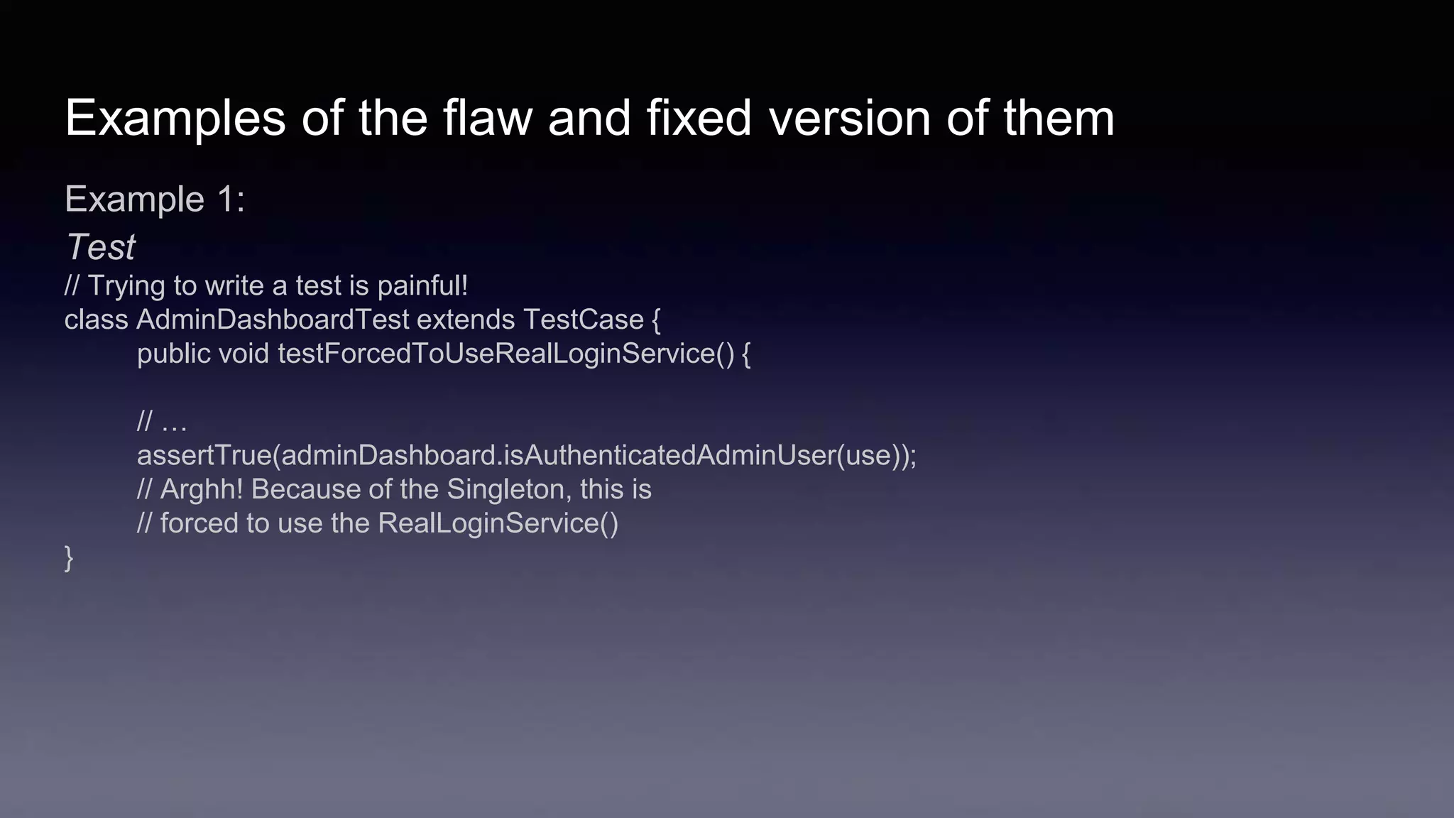 Examples of the flaw and fixed version of them
Example 1:
Test
// Trying to write a test is painful!
class AdminDashboardTest extends TestCase {
public void testForcedToUseRealLoginService() {
// …
assertTrue(adminDashboard.isAuthenticatedAdminUser(use));
// Arghh! Because of the Singleton, this is
// forced to use the RealLoginService()
}
 