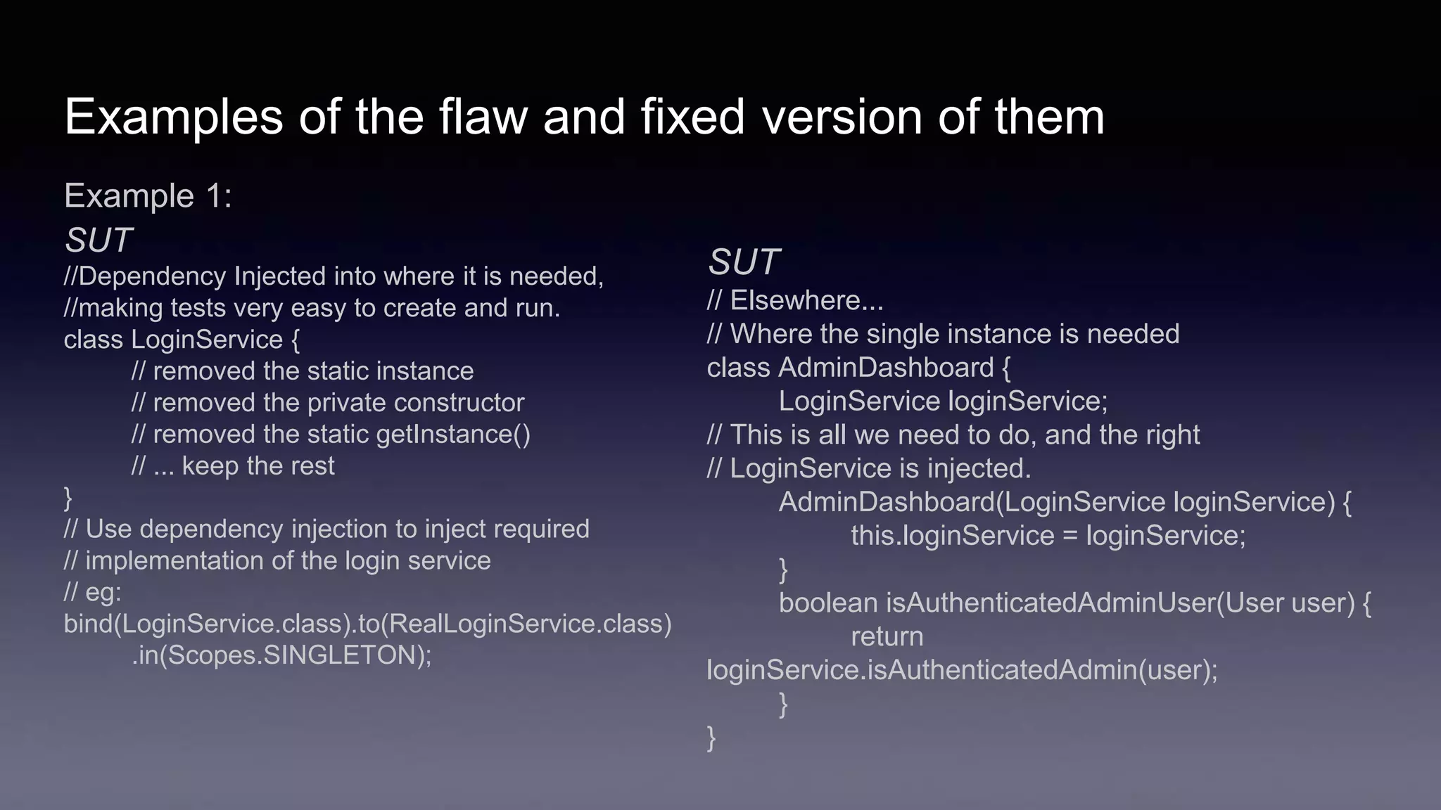 Examples of the flaw and fixed version of them
Example 1:
SUT
//Dependency Injected into where it is needed,
//making tests very easy to create and run.
class LoginService {
// removed the static instance
// removed the private constructor
// removed the static getInstance()
// ... keep the rest
}
// Use dependency injection to inject required
// implementation of the login service
// eg:
bind(LoginService.class).to(RealLoginService.class)
.in(Scopes.SINGLETON);
SUT
// Elsewhere...
// Where the single instance is needed
class AdminDashboard {
LoginService loginService;
// This is all we need to do, and the right
// LoginService is injected.
AdminDashboard(LoginService loginService) {
this.loginService = loginService;
}
boolean isAuthenticatedAdminUser(User user) {
return
loginService.isAuthenticatedAdmin(user);
}
}
 
