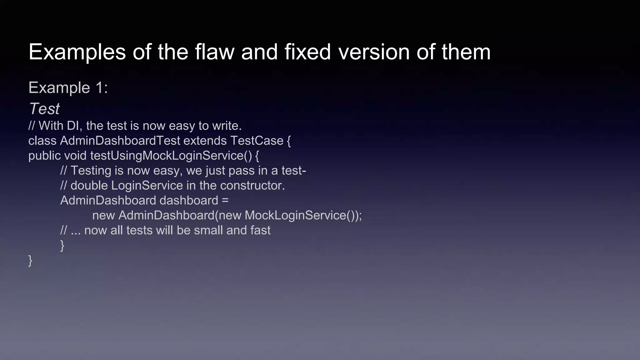 Examples of the flaw and fixed version of them
Example 1:
Test
// With DI, the test is now easy to write.
class AdminDashboardTest extends TestCase {
public void testUsingMockLoginService() {
// Testing is now easy, we just pass in a test-
// double LoginService in the constructor.
AdminDashboard dashboard =
new AdminDashboard(new MockLoginService());
// ... now all tests will be small and fast
}
}
 