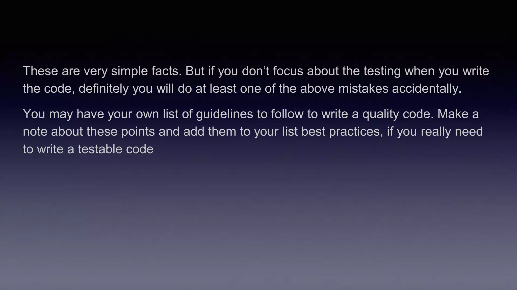 These are very simple facts. But if you don’t focus about the testing when you write
the code, definitely you will do at least one of the above mistakes accidentally.
You may have your own list of guidelines to follow to write a quality code. Make a
note about these points and add them to your list best practices, if you really need
to write a testable code
 