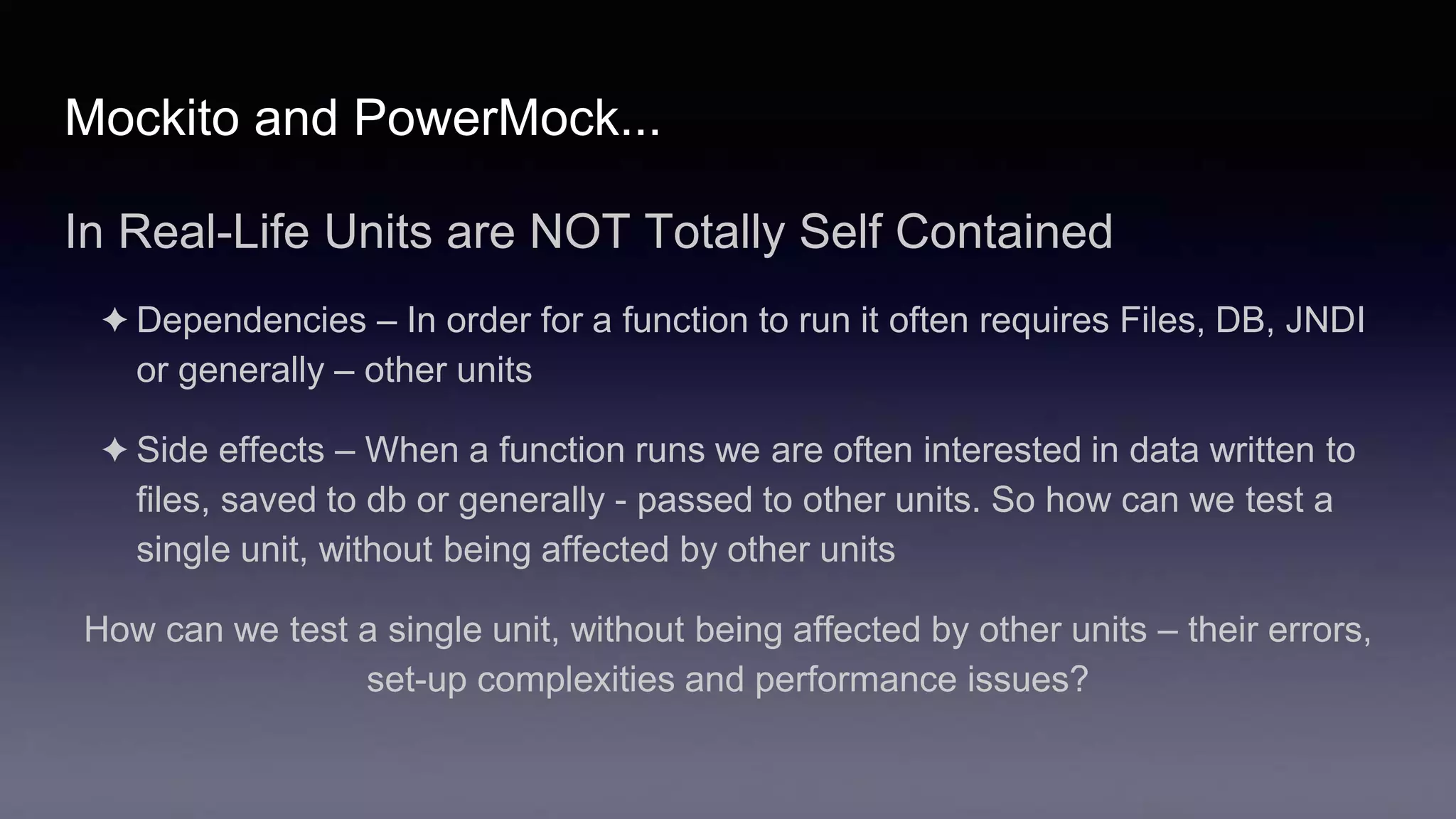 Mockito and PowerMock...
In Real-Life Units are NOT Totally Self Contained
✦ Dependencies – In order for a function to run it often requires Files, DB, JNDI
or generally – other units
✦ Side effects – When a function runs we are often interested in data written to
files, saved to db or generally - passed to other units. So how can we test a
single unit, without being affected by other units
How can we test a single unit, without being affected by other units – their errors,
set-up complexities and performance issues?
 