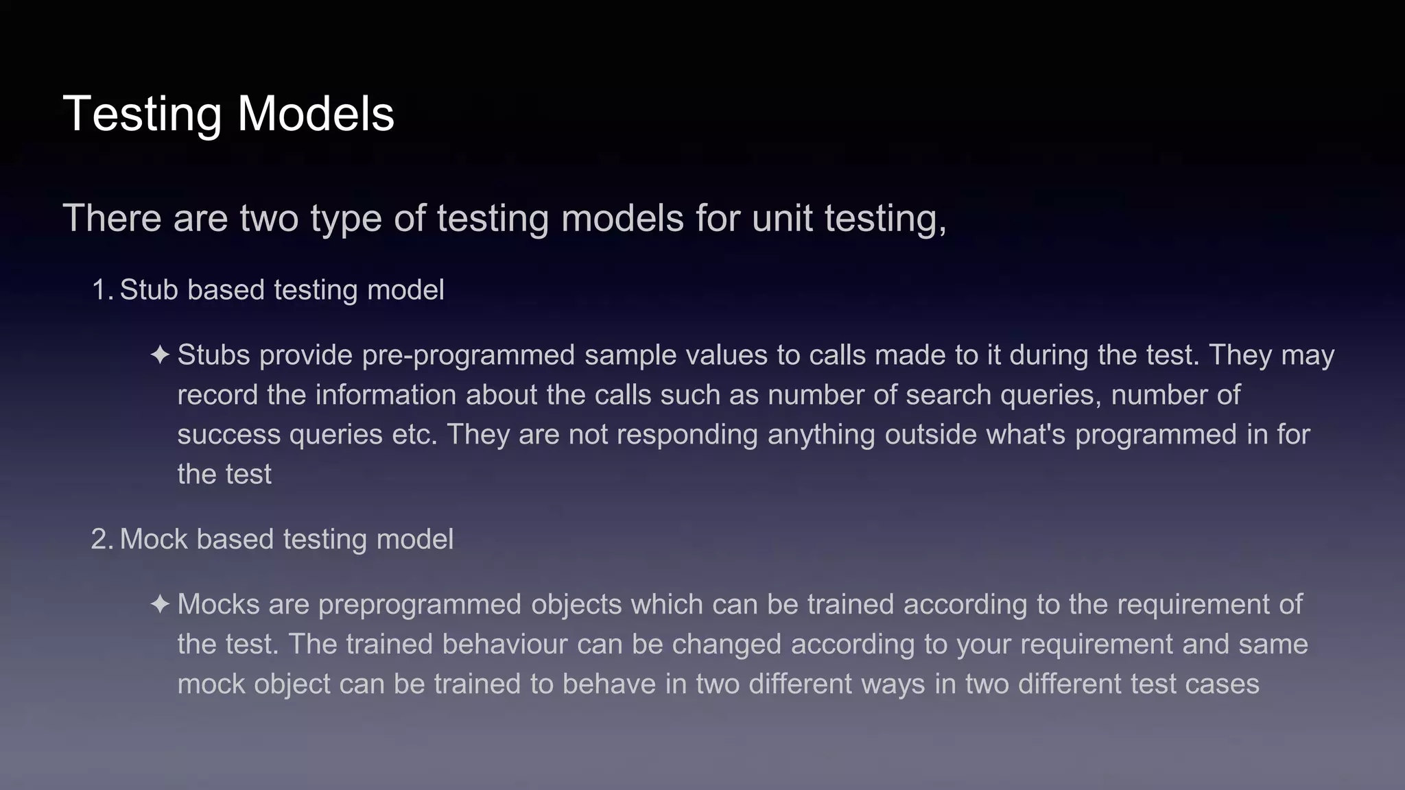 Testing Models
There are two type of testing models for unit testing,
1. Stub based testing model
✦ Stubs provide pre-programmed sample values to calls made to it during the test. They may
record the information about the calls such as number of search queries, number of
success queries etc. They are not responding anything outside what's programmed in for
the test
2. Mock based testing model
✦ Mocks are preprogrammed objects which can be trained according to the requirement of
the test. The trained behaviour can be changed according to your requirement and same
mock object can be trained to behave in two different ways in two different test cases
 