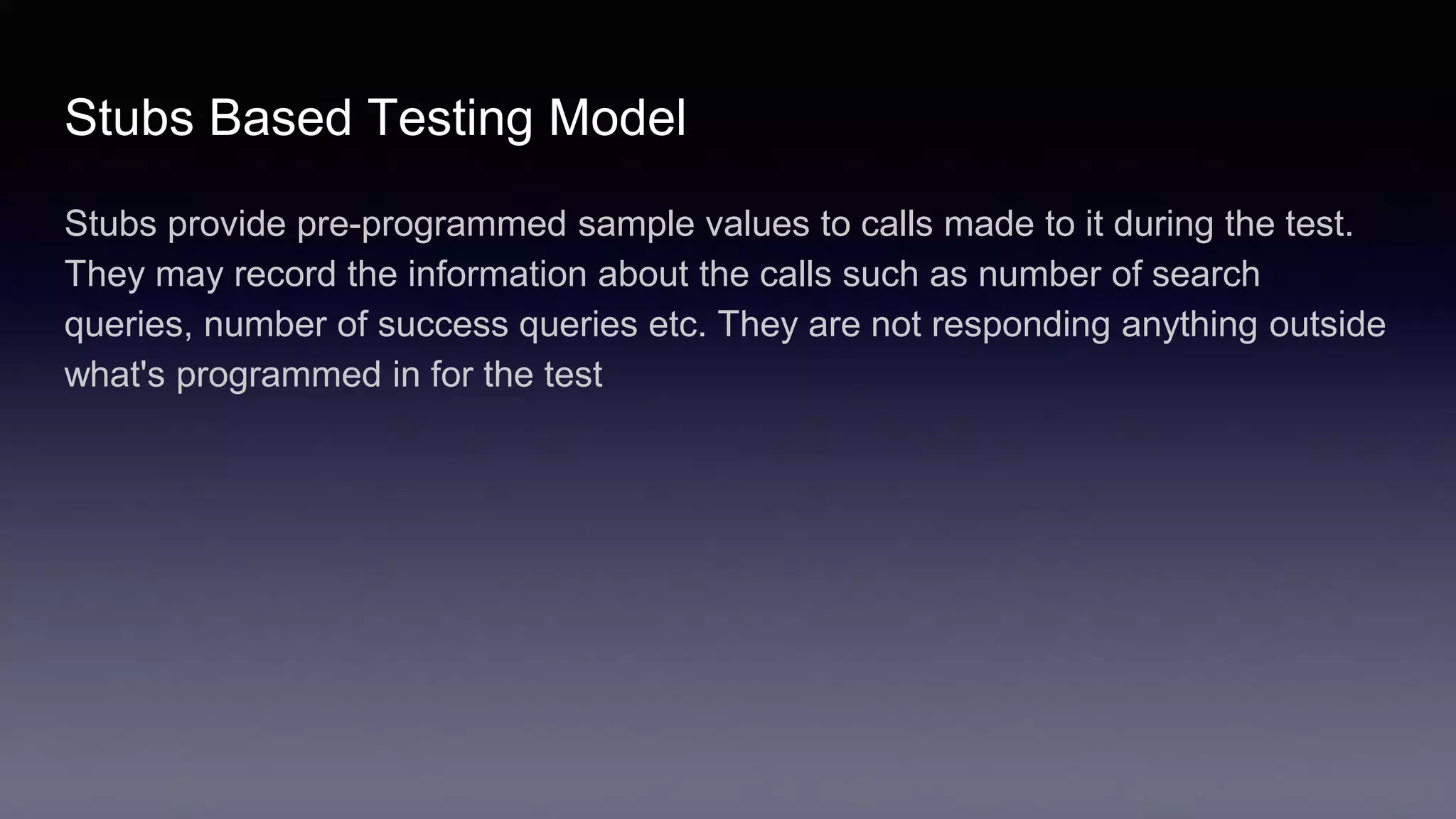 Stubs Based Testing Model
Stubs provide pre-programmed sample values to calls made to it during the test.
They may record the information about the calls such as number of search
queries, number of success queries etc. They are not responding anything outside
what's programmed in for the test
 