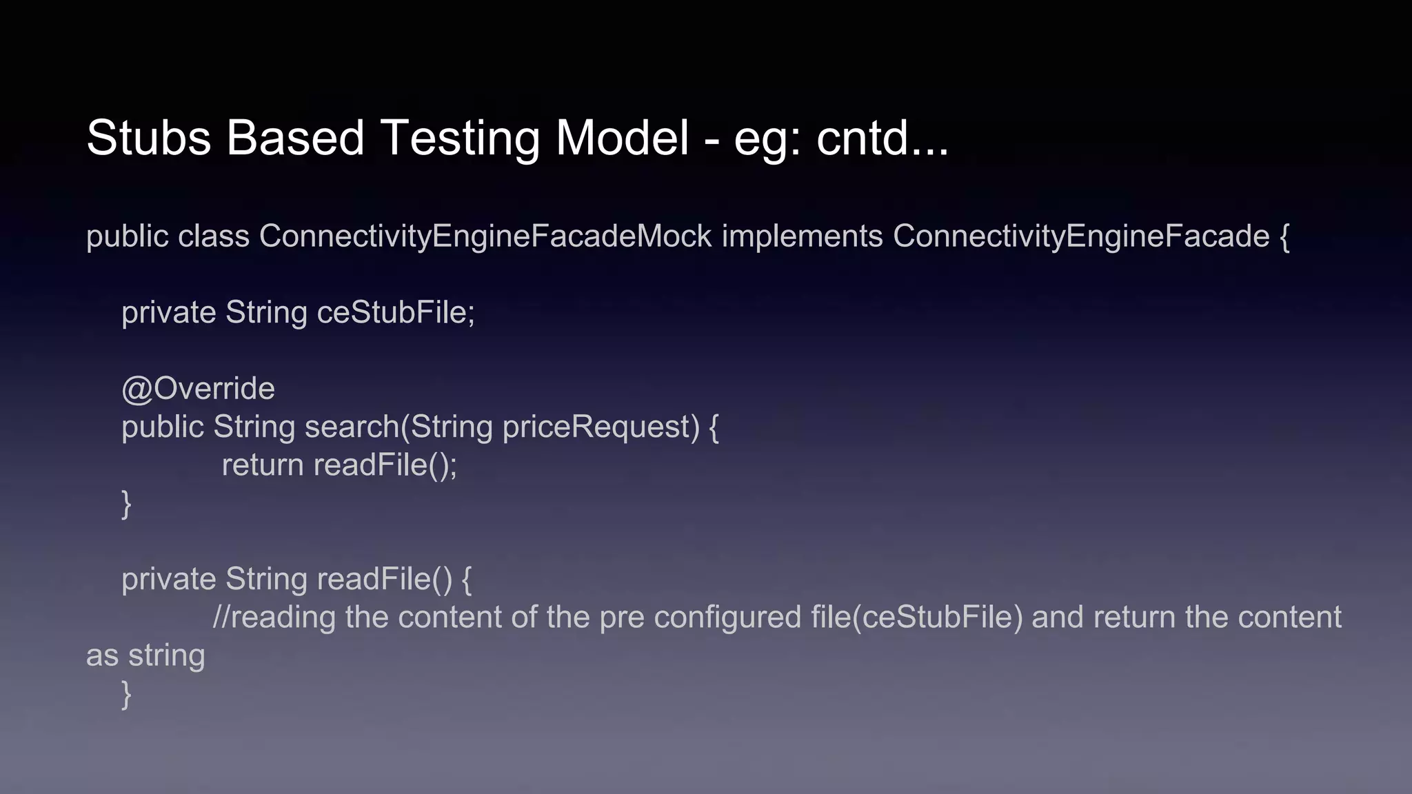 Stubs Based Testing Model - eg: cntd...
public class ConnectivityEngineFacadeMock implements ConnectivityEngineFacade {
private String ceStubFile;
@Override
public String search(String priceRequest) {
return readFile();
}
private String readFile() {
//reading the content of the pre configured file(ceStubFile) and return the content
as string
}
 