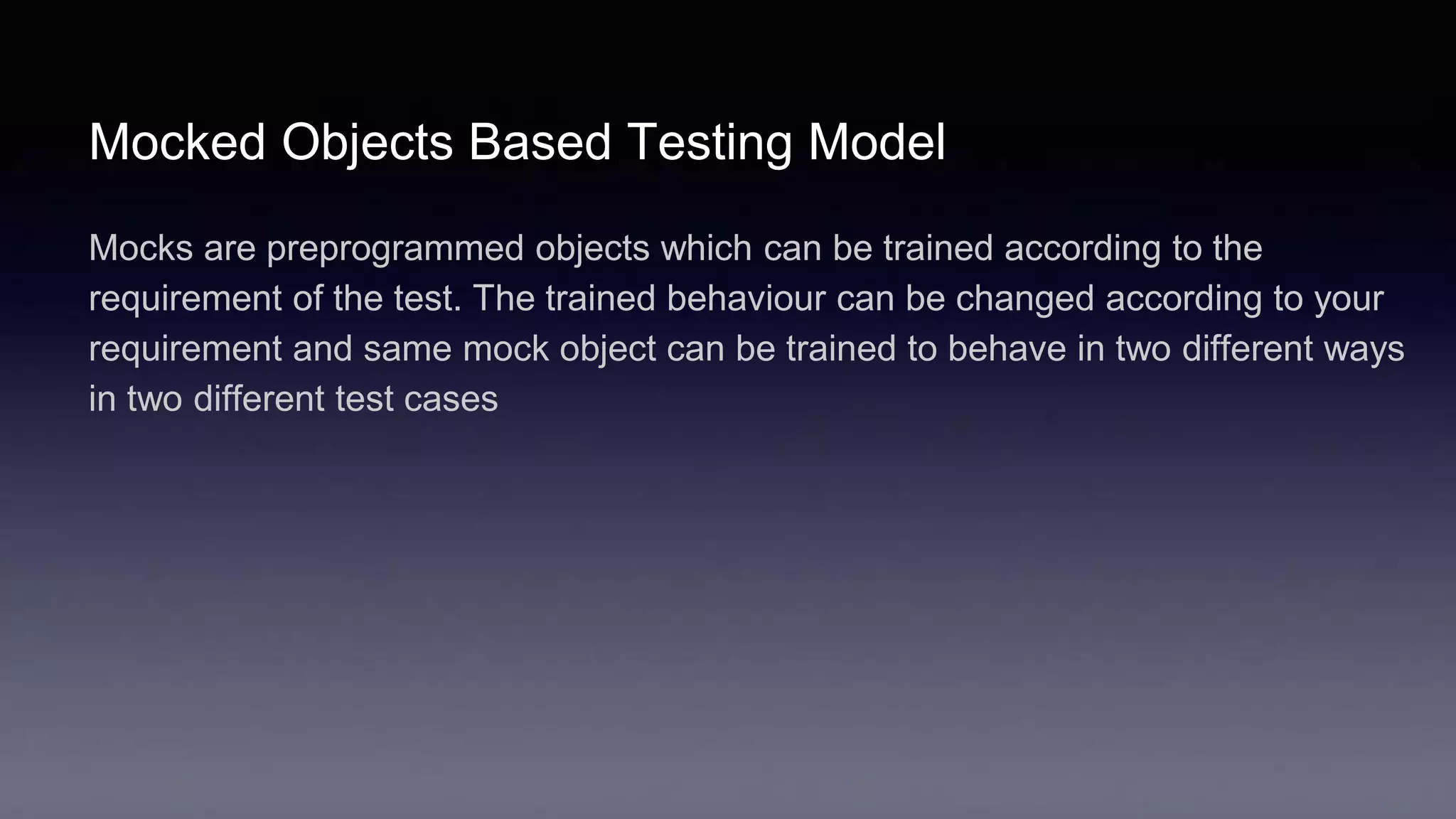 Mocked Objects Based Testing Model
Mocks are preprogrammed objects which can be trained according to the
requirement of the test. The trained behaviour can be changed according to your
requirement and same mock object can be trained to behave in two different ways
in two different test cases
 