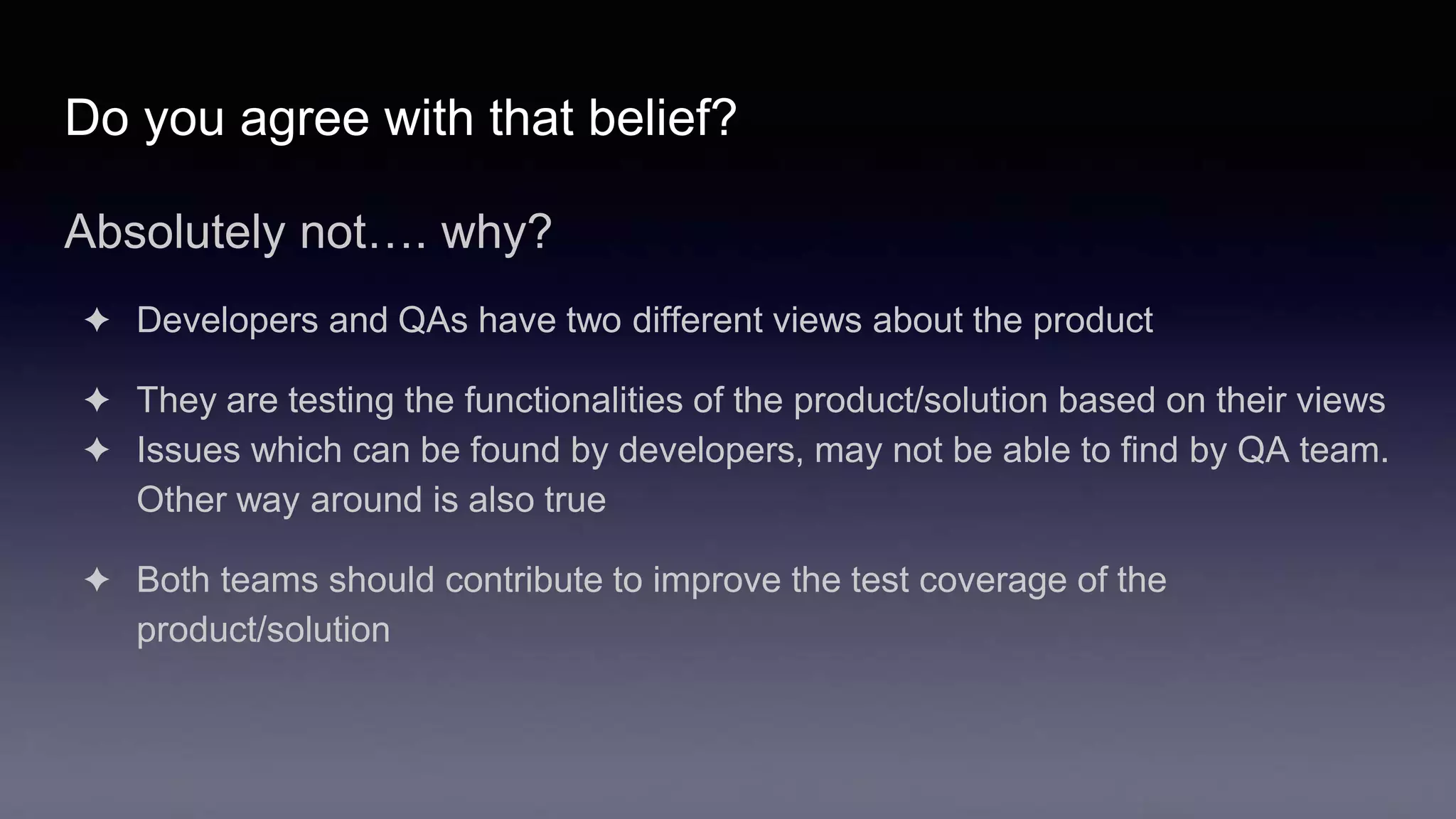 Do you agree with that belief?
Absolutely not…. why?
✦ Developers and QAs have two different views about the product
✦ They are testing the functionalities of the product/solution based on their views
✦ Issues which can be found by developers, may not be able to find by QA team.
Other way around is also true
✦ Both teams should contribute to improve the test coverage of the
product/solution
 