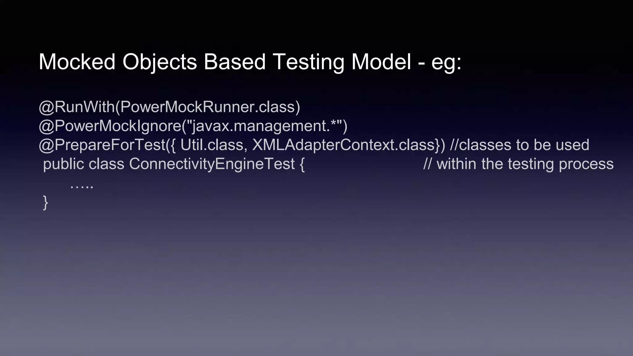 Mocked Objects Based Testing Model - eg:
@RunWith(PowerMockRunner.class)
@PowerMockIgnore("javax.management.*")
@PrepareForTest({ Util.class, XMLAdapterContext.class}) //classes to be used
public class ConnectivityEngineTest { // within the testing process
…..
}
 