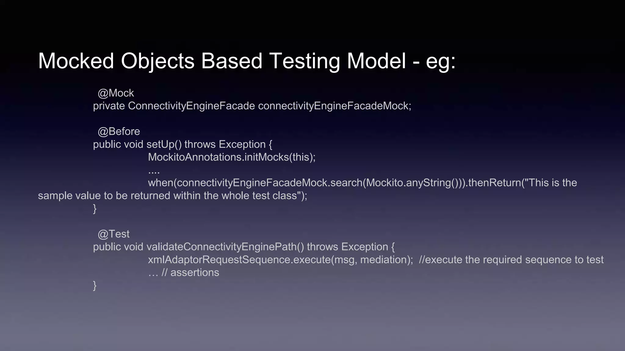 Mocked Objects Based Testing Model - eg:
@Mock
private ConnectivityEngineFacade connectivityEngineFacadeMock;
@Before
public void setUp() throws Exception {
MockitoAnnotations.initMocks(this);
....
when(connectivityEngineFacadeMock.search(Mockito.anyString())).thenReturn("This is the
sample value to be returned within the whole test class");
}
@Test
public void validateConnectivityEnginePath() throws Exception {
xmlAdaptorRequestSequence.execute(msg, mediation); //execute the required sequence to test
… // assertions
}
 