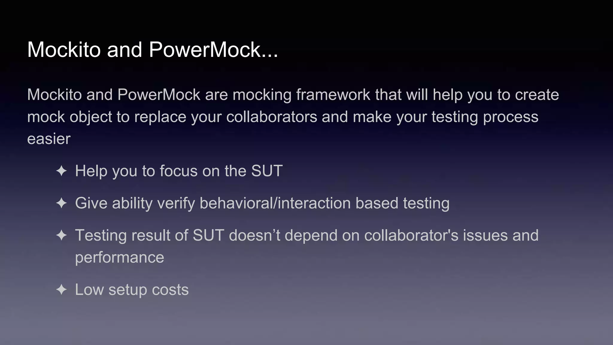 Mockito and PowerMock...
Mockito and PowerMock are mocking framework that will help you to create
mock object to replace your collaborators and make your testing process
easier
✦ Help you to focus on the SUT
✦ Give ability verify behavioral/interaction based testing
✦ Testing result of SUT doesn’t depend on collaborator's issues and
performance
✦ Low setup costs
 