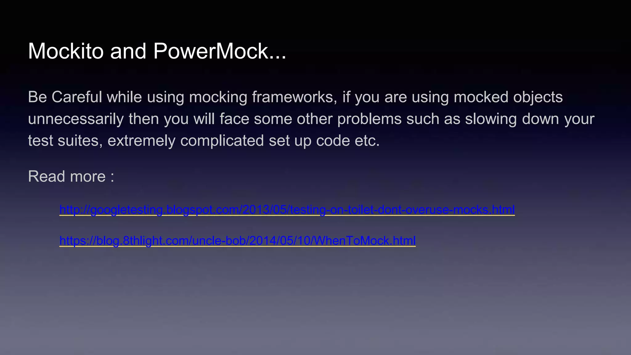 Mockito and PowerMock...
Be Careful while using mocking frameworks, if you are using mocked objects
unnecessarily then you will face some other problems such as slowing down your
test suites, extremely complicated set up code etc.
Read more :
http://googletesting.blogspot.com/2013/05/testing-on-toilet-dont-overuse-mocks.html
https://blog.8thlight.com/uncle-bob/2014/05/10/WhenToMock.html
 