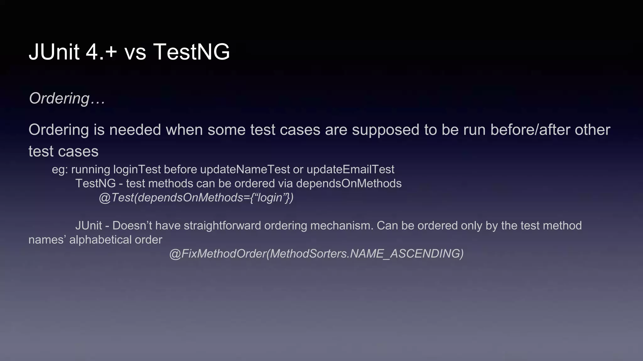 JUnit 4.+ vs TestNG
Ordering…
Ordering is needed when some test cases are supposed to be run before/after other
test cases
eg: running loginTest before updateNameTest or updateEmailTest
TestNG - test methods can be ordered via dependsOnMethods
@Test(dependsOnMethods={“login”})
JUnit - Doesn’t have straightforward ordering mechanism. Can be ordered only by the test method
names’ alphabetical order
@FixMethodOrder(MethodSorters.NAME_ASCENDING)
 