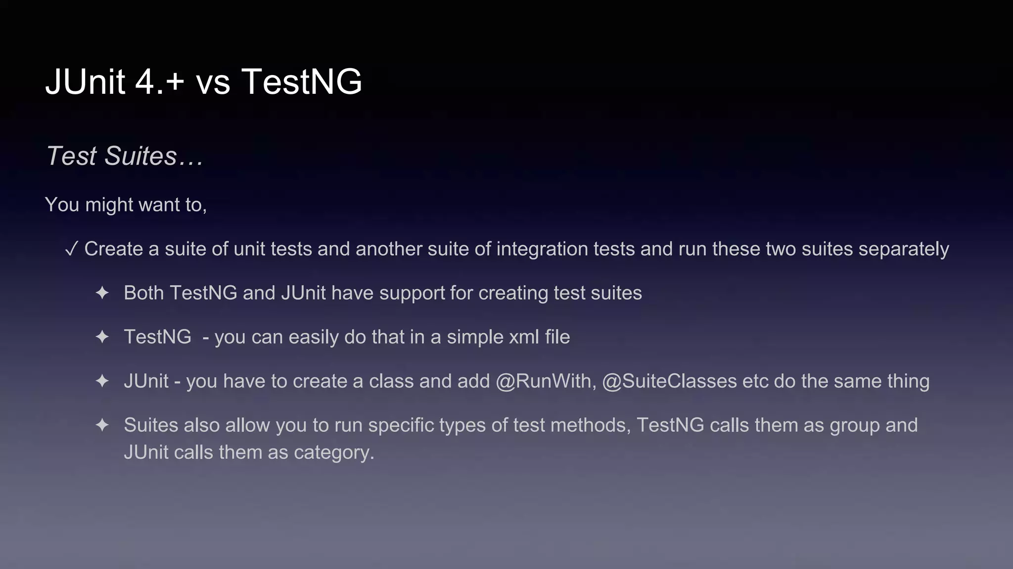 JUnit 4.+ vs TestNG
Test Suites…
You might want to,
✓ Create a suite of unit tests and another suite of integration tests and run these two suites separately
✦ Both TestNG and JUnit have support for creating test suites
✦ TestNG - you can easily do that in a simple xml file
✦ JUnit - you have to create a class and add @RunWith, @SuiteClasses etc do the same thing
✦ Suites also allow you to run specific types of test methods, TestNG calls them as group and
JUnit calls them as category.
 