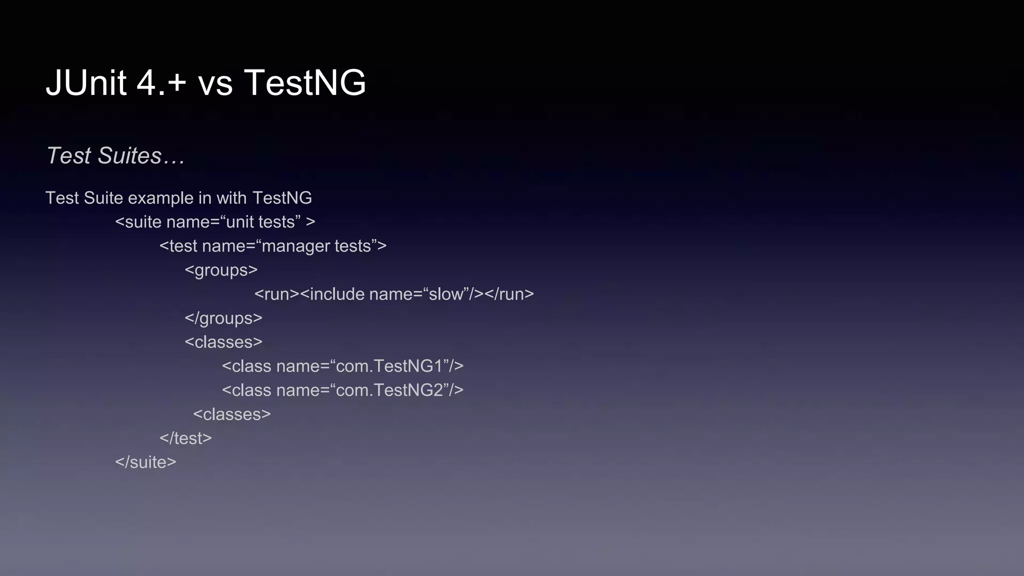 JUnit 4.+ vs TestNG
Test Suites…
Test Suite example in with TestNG
<suite name=“unit tests” >
<test name=“manager tests”>
<groups>
<run><include name=“slow”/></run>
</groups>
<classes>
<class name=“com.TestNG1”/>
<class name=“com.TestNG2”/>
<classes>
</test>
</suite>
 