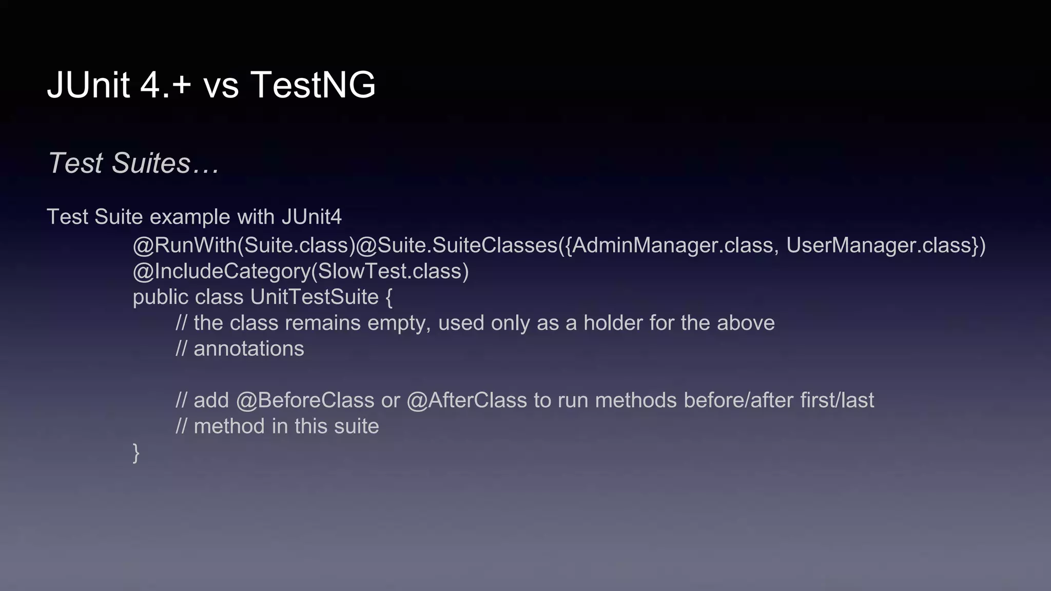 JUnit 4.+ vs TestNG
Test Suites…
Test Suite example with JUnit4
@RunWith(Suite.class)@Suite.SuiteClasses({AdminManager.class, UserManager.class})
@IncludeCategory(SlowTest.class)
public class UnitTestSuite {
// the class remains empty, used only as a holder for the above
// annotations
// add @BeforeClass or @AfterClass to run methods before/after first/last
// method in this suite
}
 