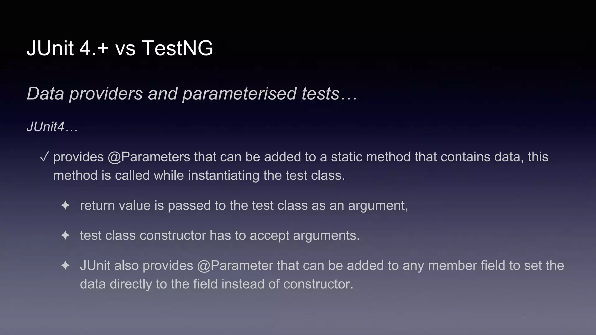 JUnit 4.+ vs TestNG
Data providers and parameterised tests…
JUnit4…
✓ provides @Parameters that can be added to a static method that contains data, this
method is called while instantiating the test class.
✦ return value is passed to the test class as an argument,
✦ test class constructor has to accept arguments.
✦ JUnit also provides @Parameter that can be added to any member field to set the
data directly to the field instead of constructor.
 