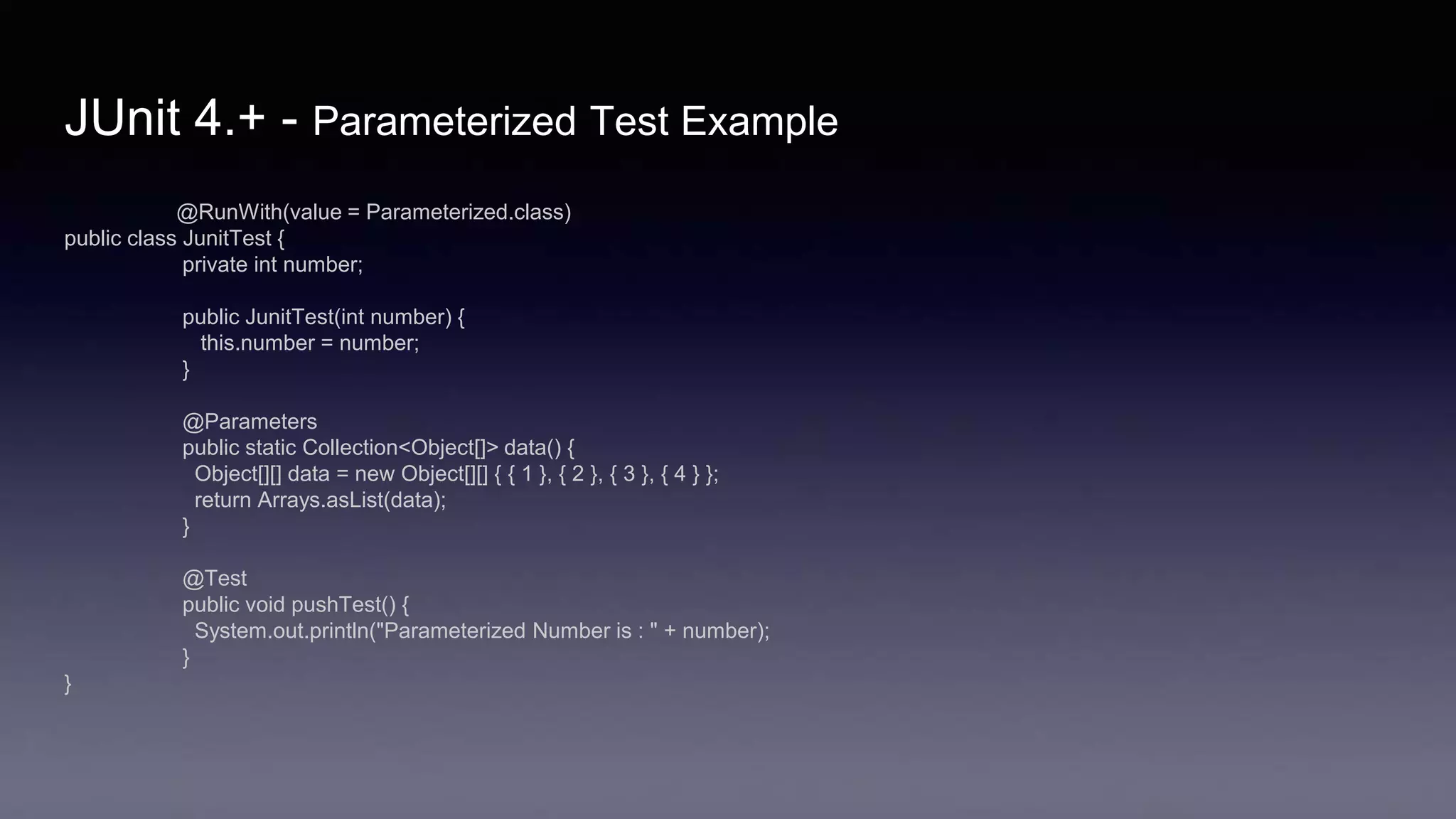 JUnit 4.+ - Parameterized Test Example
@RunWith(value = Parameterized.class)
public class JunitTest {
private int number;
public JunitTest(int number) {
this.number = number;
}
@Parameters
public static Collection<Object[]> data() {
Object[][] data = new Object[][] { { 1 }, { 2 }, { 3 }, { 4 } };
return Arrays.asList(data);
}
@Test
public void pushTest() {
System.out.println("Parameterized Number is : " + number);
}
}
 
