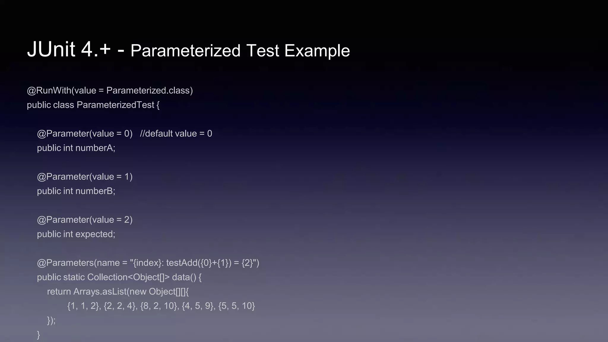 JUnit 4.+ - Parameterized Test Example
@RunWith(value = Parameterized.class)
public class ParameterizedTest {
@Parameter(value = 0) //default value = 0
public int numberA;
@Parameter(value = 1)
public int numberB;
@Parameter(value = 2)
public int expected;
@Parameters(name = "{index}: testAdd({0}+{1}) = {2}")
public static Collection<Object[]> data() {
return Arrays.asList(new Object[][]{
{1, 1, 2}, {2, 2, 4}, {8, 2, 10}, {4, 5, 9}, {5, 5, 10}
});
}
 