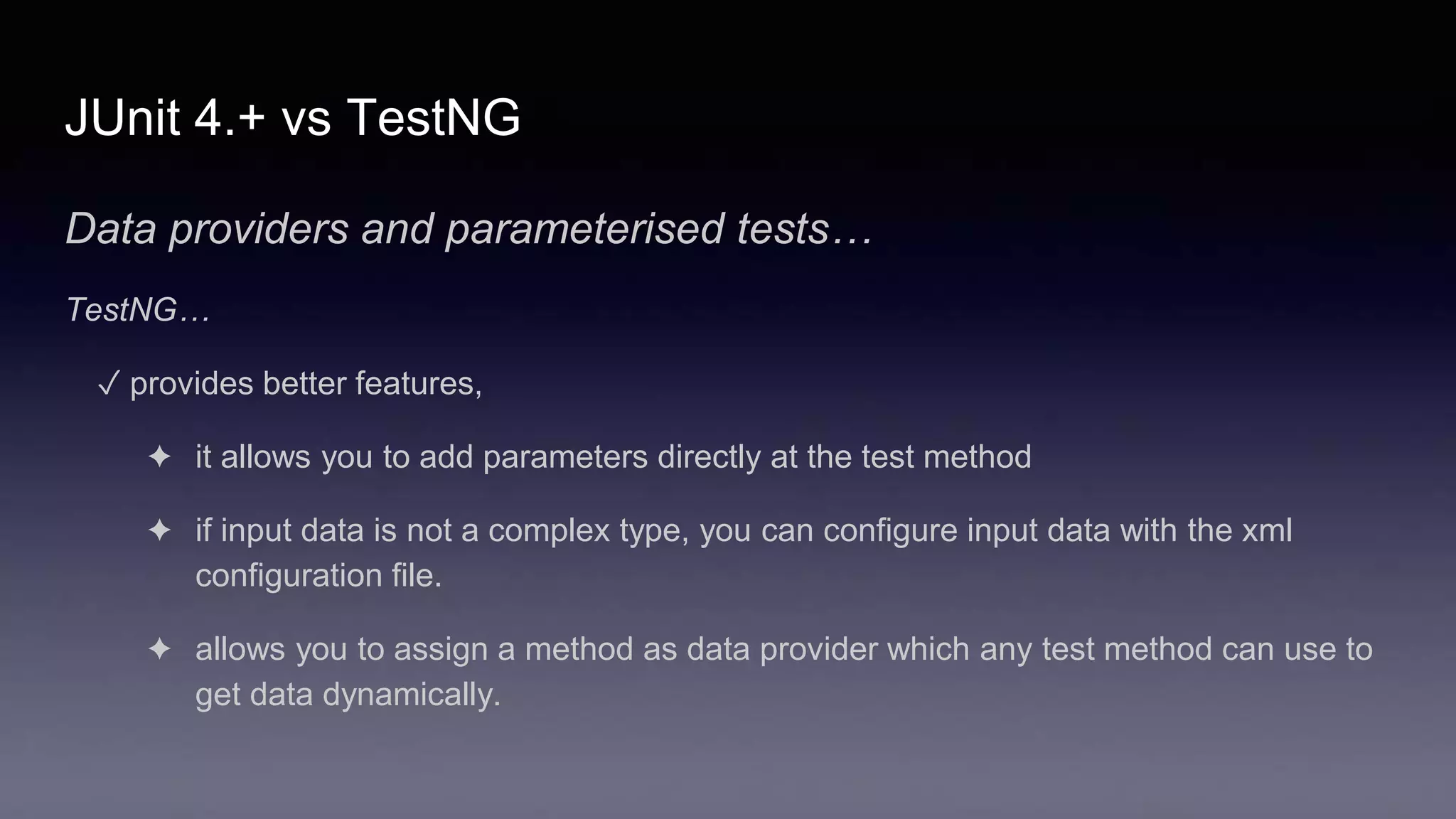JUnit 4.+ vs TestNG
Data providers and parameterised tests…
TestNG…
✓ provides better features,
✦ it allows you to add parameters directly at the test method
✦ if input data is not a complex type, you can configure input data with the xml
configuration file.
✦ allows you to assign a method as data provider which any test method can use to
get data dynamically.
 