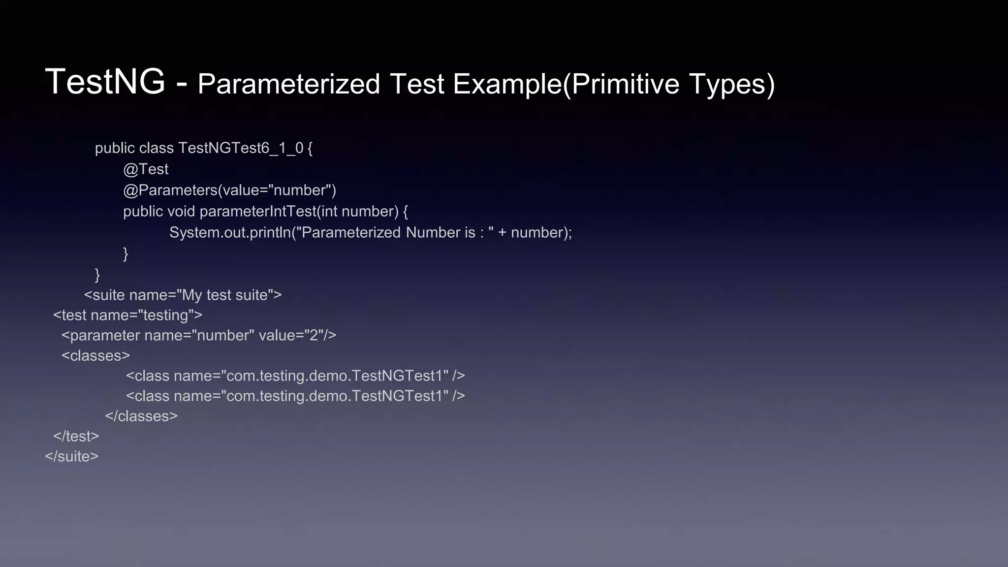 TestNG - Parameterized Test Example(Primitive Types)
public class TestNGTest6_1_0 {
@Test
@Parameters(value="number")
public void parameterIntTest(int number) {
System.out.println("Parameterized Number is : " + number);
}
}
<suite name="My test suite">
<test name="testing">
<parameter name="number" value="2"/>
<classes>
<class name="com.testing.demo.TestNGTest1" />
<class name="com.testing.demo.TestNGTest1" />
</classes>
</test>
</suite>
 