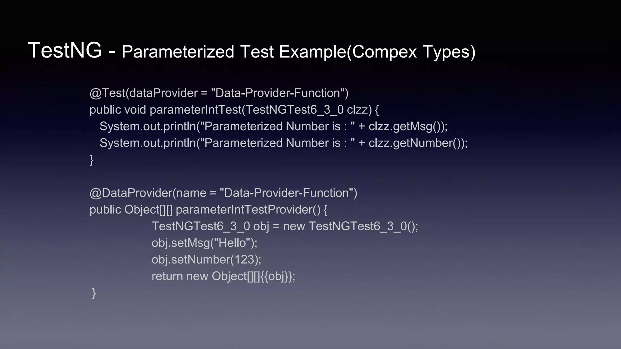 TestNG - Parameterized Test Example(Compex Types)
@Test(dataProvider = "Data-Provider-Function")
public void parameterIntTest(TestNGTest6_3_0 clzz) {
System.out.println("Parameterized Number is : " + clzz.getMsg());
System.out.println("Parameterized Number is : " + clzz.getNumber());
}
@DataProvider(name = "Data-Provider-Function")
public Object[][] parameterIntTestProvider() {
TestNGTest6_3_0 obj = new TestNGTest6_3_0();
obj.setMsg("Hello");
obj.setNumber(123);
return new Object[][]{{obj}};
}
 