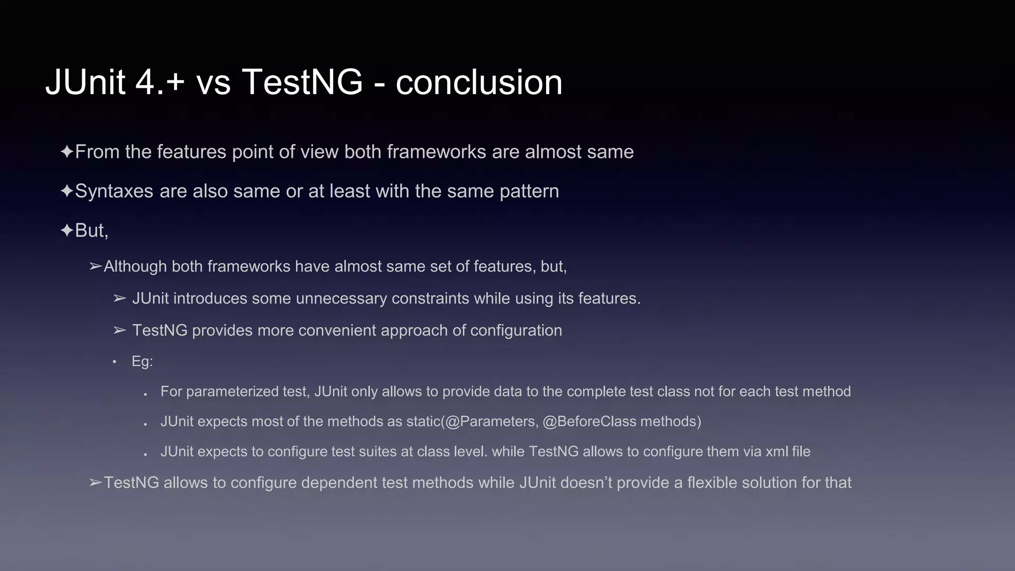 JUnit 4.+ vs TestNG - conclusion
✦From the features point of view both frameworks are almost same
✦Syntaxes are also same or at least with the same pattern
✦But,
➢Although both frameworks have almost same set of features, but,
➢ JUnit introduces some unnecessary constraints while using its features.
➢ TestNG provides more convenient approach of configuration
• Eg:
● For parameterized test, JUnit only allows to provide data to the complete test class not for each test method
● JUnit expects most of the methods as static(@Parameters, @BeforeClass methods)
● JUnit expects to configure test suites at class level. while TestNG allows to configure them via xml file
➢TestNG allows to configure dependent test methods while JUnit doesn’t provide a flexible solution for that
 