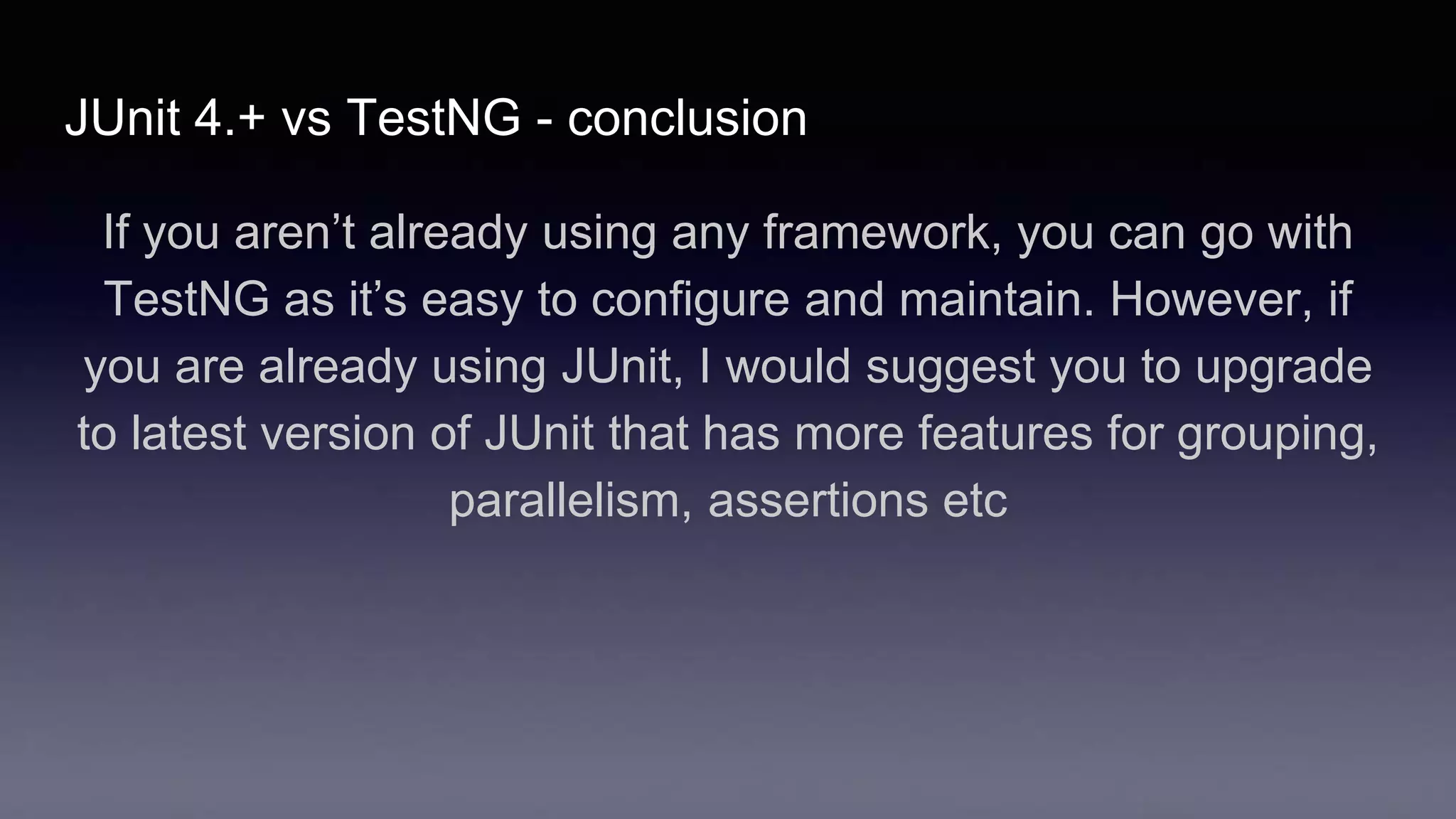 JUnit 4.+ vs TestNG - conclusion
If you aren’t already using any framework, you can go with
TestNG as it’s easy to configure and maintain. However, if
you are already using JUnit, I would suggest you to upgrade
to latest version of JUnit that has more features for grouping,
parallelism, assertions etc
 