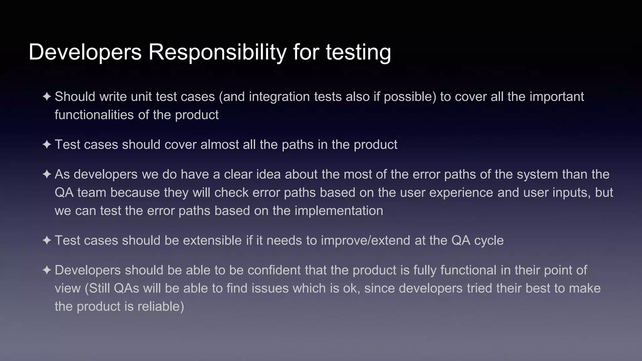 Developers Responsibility for testing
✦ Should write unit test cases (and integration tests also if possible) to cover all the important
functionalities of the product
✦ Test cases should cover almost all the paths in the product
✦ As developers we do have a clear idea about the most of the error paths of the system than the
QA team because they will check error paths based on the user experience and user inputs, but
we can test the error paths based on the implementation
✦ Test cases should be extensible if it needs to improve/extend at the QA cycle
✦ Developers should be able to be confident that the product is fully functional in their point of
view (Still QAs will be able to find issues which is ok, since developers tried their best to make
the product is reliable)
 