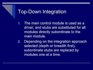 Top-Down Integration
1. The main control module is used as a
driver, and stubs are substituted for all
modules directly subordinate to the
main module.
2. Depending on the integration approach
selected (depth or breadth first),
subordinate stubs are replaced by
modules one at a time.
 