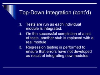 Top-Down Integration (cont’d)
3. Tests are run as each individual
module is integrated.
4. On the successful completion of a set
of tests, another stub is replaced with a
real module
5. Regression testing is performed to
ensure that errors have not developed
as result of integrating new modules
 
