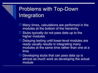 Problems with Top-Down
Integration
 Many times, calculations are performed in the
modules at the bottom of the hierarchy
 Stubs typically do not pass data up to the
higher modules
 Delaying testing until lower-level modules are
ready usually results in integrating many
modules at the same time rather than one at a
time
 Developing stubs that can pass data up is
almost as much work as developing the actual
module
 