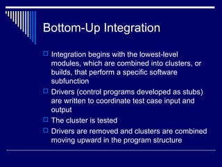 Bottom-Up Integration
 Integration begins with the lowest-level
modules, which are combined into clusters, or
builds, that perform a specific software
subfunction
 Drivers (control programs developed as stubs)
are written to coordinate test case input and
output
 The cluster is tested
 Drivers are removed and clusters are combined
moving upward in the program structure
 