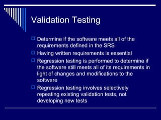 Validation Testing
 Determine if the software meets all of the
requirements defined in the SRS
 Having written requirements is essential
 Regression testing is performed to determine if
the software still meets all of its requirements in
light of changes and modifications to the
software
 Regression testing involves selectively
repeating existing validation tests, not
developing new tests
 
