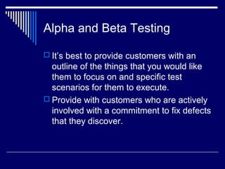 Alpha and Beta Testing
 It’s best to provide customers with an
outline of the things that you would like
them to focus on and specific test
scenarios for them to execute.
 Provide with customers who are actively
involved with a commitment to fix defects
that they discover.
 