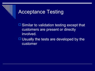 Acceptance Testing
 Similar to validation testing except that
customers are present or directly
involved.
 Usually the tests are developed by the
customer
 