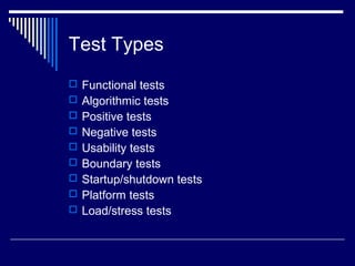 Test Types
 Functional tests
 Algorithmic tests
 Positive tests
 Negative tests
 Usability tests
 Boundary tests
 Startup/shutdown tests
 Platform tests
 Load/stress tests
 