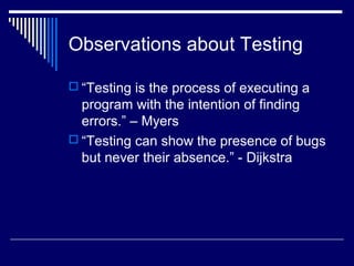 Observations about Testing
 “Testing is the process of executing a
program with the intention of finding
errors.” – Myers
 “Testing can show the presence of bugs
but never their absence.” - Dijkstra
 