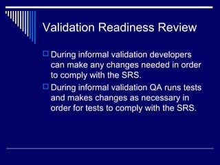 Validation Readiness Review
 During informal validation developers
can make any changes needed in order
to comply with the SRS.
 During informal validation QA runs tests
and makes changes as necessary in
order for tests to comply with the SRS.
 