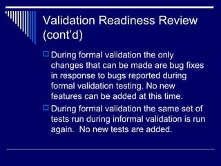 Validation Readiness Review
(cont’d)
 During formal validation the only
changes that can be made are bug fixes
in response to bugs reported during
formal validation testing. No new
features can be added at this time.
 During formal validation the same set of
tests run during informal validation is run
again. No new tests are added.
 