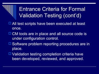 Entrance Criteria for Formal
Validation Testing (cont’d)
 All test scripts have been executed at least
once.
 CM tools are in place and all source code is
under configuration control.
 Software problem reporting procedures are in
place.
 Validation testing completion criteria have
been developed, reviewed, and approved.
 