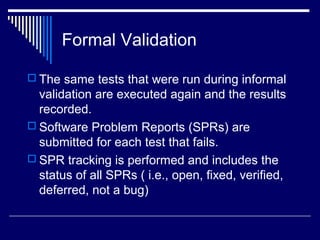 Formal Validation
 The same tests that were run during informal
validation are executed again and the results
recorded.
 Software Problem Reports (SPRs) are
submitted for each test that fails.
 SPR tracking is performed and includes the
status of all SPRs ( i.e., open, fixed, verified,
deferred, not a bug)
 