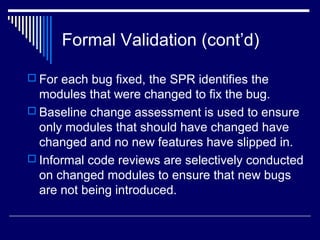 Formal Validation (cont’d)
 For each bug fixed, the SPR identifies the
modules that were changed to fix the bug.
 Baseline change assessment is used to ensure
only modules that should have changed have
changed and no new features have slipped in.
 Informal code reviews are selectively conducted
on changed modules to ensure that new bugs
are not being introduced.
 