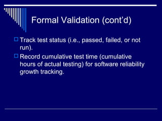 Formal Validation (cont’d)
 Track test status (i.e., passed, failed, or not
run).
 Record cumulative test time (cumulative
hours of actual testing) for software reliability
growth tracking.
 