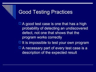 Good Testing Practices
 A good test case is one that has a high
probability of detecting an undiscovered
defect, not one that shows that the
program works correctly
 It is impossible to test your own program
 A necessary part of every test case is a
description of the expected result
 