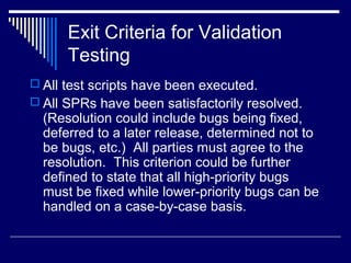 Exit Criteria for Validation
Testing
 All test scripts have been executed.
 All SPRs have been satisfactorily resolved.
(Resolution could include bugs being fixed,
deferred to a later release, determined not to
be bugs, etc.) All parties must agree to the
resolution. This criterion could be further
defined to state that all high-priority bugs
must be fixed while lower-priority bugs can be
handled on a case-by-case basis.
 