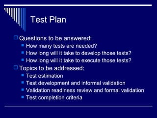 Test Plan
 Questions to be answered:
 How many tests are needed?
 How long will it take to develop those tests?
 How long will it take to execute those tests?
 Topics to be addressed:
 Test estimation
 Test development and informal validation
 Validation readiness review and formal validation
 Test completion criteria
 