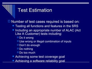 Test Estimation
 Number of test cases required is based on:
 Testing all functions and features in the SRS
 Including an appropriate number of ALAC (Act
Like A Customer) tests including:
 Do it wrong
 Use wrong or illegal combination of inputs
 Don’t do enough
 Do nothing
 Do too much
 Achieving some test coverage goal
 Achieving a software reliability goal
 