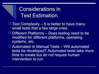 Considerations in
Test Estimation
 Test Complexity – It is better to have many
small tests that a few large ones.
 Different Platforms – Does testing need to be
modified for different platforms, operating
systems, etc.
 Automated or Manual Tests – Will automated
tests be developed? Automated tests take more
time to create but do not require human
intervention to run.
 