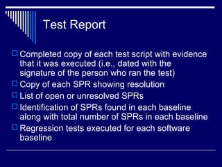 Test Report
 Completed copy of each test script with evidence
that it was executed (i.e., dated with the
signature of the person who ran the test)
 Copy of each SPR showing resolution
 List of open or unresolved SPRs
 Identification of SPRs found in each baseline
along with total number of SPRs in each baseline
 Regression tests executed for each software
baseline
 