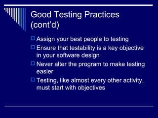 Good Testing Practices
(cont’d)
 Assign your best people to testing
 Ensure that testability is a key objective
in your software design
 Never alter the program to make testing
easier
 Testing, like almost every other activity,
must start with objectives
 